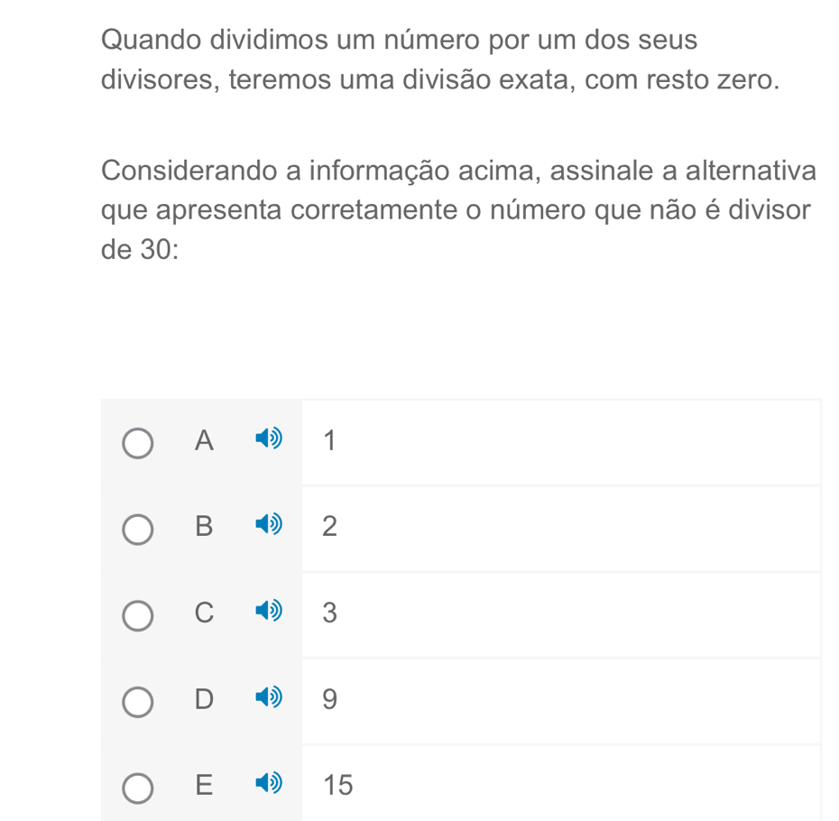 Quando dividimos um número por um dos seus
divisores, teremos uma divisão exata, com resto zero.
Considerando a informação acima, assinale a alternativa
que apresenta corretamente o número que não é divisor
de 30 :
A ) 1
B D 2
C D 3
D ) 9
E ) 15