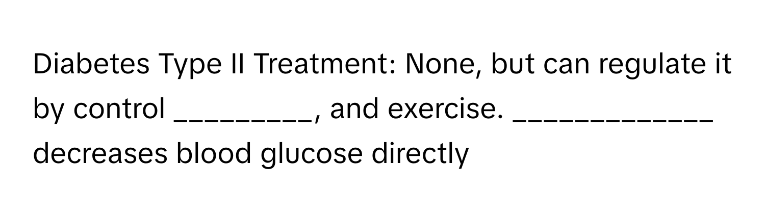 Diabetes Type II Treatment: None, but can regulate it by control _________, and exercise. _____________ decreases blood glucose directly