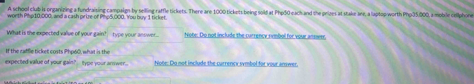 A school club is organizing a fundraising campaign by selling raffle tickets. There are 1000 tickets being sold at Php50 each and the prizes at stake are, a laptop worth Php35,000, a mobile cellphone 
worth Php10,000, and a cash prize of Php5,000. You buy 1 ticket. 
What is the expected value of your gain? type your answer... Note: Do not include the currency symbol for vour answer. 
If the raffle ticket costs Php60, what is the 
expected value of your gain? type your answer... Note: Do not include the currency symbol for vour answer.