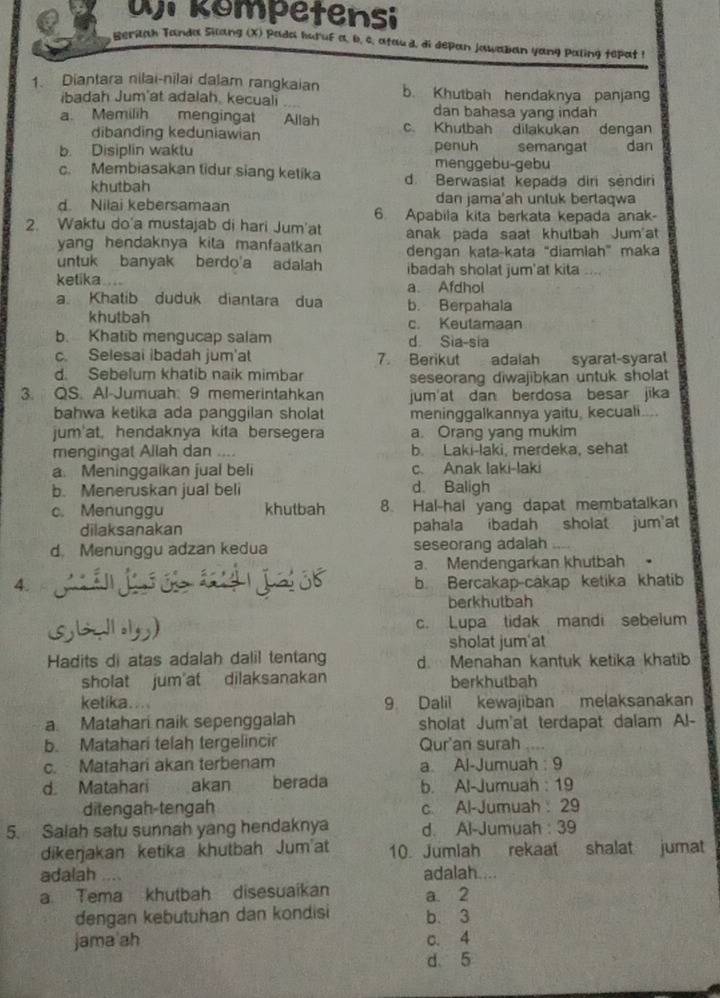 üj kompetensi
Reriah Tanda Silang (X) Pada huruf a, b. c. atau d, di depan jawaban yang paling tepat !
1. Diantara nilai-nilai dalam rangkaian b. Khutbah hendaknya panjang
ibadah Jum'at adalah, kecuali dan bahasa yang indah
a. Memilih    mengingat Allah c. Khutbah dilakukan dengan
dibanding keduniawian penuh
b. Disiplin waktu semangat dan
menggebu-gebu
c. Membiasakan tidur siang ketika d. Berwasiat kepada diri sendiri
khutbah dan jama'ah unluk bertaqwa
d. Nilai kebersamaan 6. Apabila kita berkata kepada anak-
2. Waktu do'a mustajab di hari Jum'at anak pada saat khutbah Jum'at
yang hendaknya kila manfaatkan 
untuk banyak berdo'a adalah dengan kata-kata “diamlah” maka
ibadah sholat jum'at kita ....
ketika.... a Afdhol
a Khatib duduk diantara dua b. Berpahala
khutbah c. Keutamaan
b. Khatib mengucap salam d Sia-sia
c. Selesai ibadah jum'at 7. Berikut adalah syarat-syaral
d. Sebelum khatib naik mimbar seseorang diwajibkan untuk sholat
3. QS. Al-Jumuah 9 memerintahkan jum'at dan berdosa besar jika
bahwa ketika ada panggilan sholat meninggalkannya yaitu, kecuali....
jum'at, hendaknya kita bersegera a. Orang yang mukim
mengingat Allah dan .... b. Laki-laki, merdeka, sehat
a. Meninggaikan jual beli c. Anak laki-laki
b. Meneruskan jual beli d Baligh
c. Menunggu khutbah 8. Hal-hal yang dapat membatalkan
dilaksanakan pahala ibadah sholat jum at
d. Menunggu adzan kedua seseorang adalah
a. Mendengarkan khutbah。
4. b. Bercakap-cakap ketika khatib
berkhutbah
c. Lupa tidak mandi sebelum
sholat jum'at
Hadits di atas adalah dalil tentang d. Menahan kantuk ketika khatib
sholat jum at dilaksanakan berkhutbah
ketika.... 9 Dalil kewajiban melaksanakan
a. Matahari naik sepenggalah sholat Jum'at terdapat dalam Al-
b. Matahari telah tergelincir Qur'an surah
c. Matahari akan terbenam a Al-Jumuah : 9
d. Matahari akan berada b. Al-Jumuah : 19
ditengah-tengah c. Al-Jumuah 29
5. Saiah satu sunnah yang hendaknya d. Al-Jumuah : 39
dikeŋjakan ketika khutbah Jumat 10. Jumlah rekaat shalat jumat
adalah a adalah....
a Tema khutbah disesuaikan a. 2
dengan kebutuhan dan kondisi b. 3
jama'ah c. 4
d 5