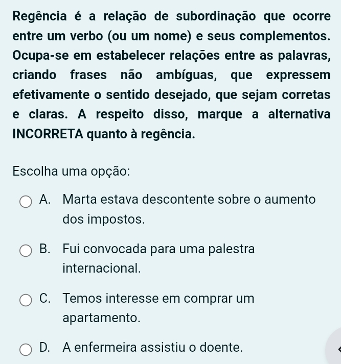 Regência é a relação de subordinação que ocorre
entre um verbo (ou um nome) e seus complementos.
Ocupa-se em estabelecer relações entre as palavras,
criando frases não ambíguas, que expressem
efetivamente o sentido desejado, que sejam corretas
e claras. A respeito disso, marque a alternativa
INCORRETA quanto à regência.
Escolha uma opção:
A. Marta estava descontente sobre o aumento
dos impostos.
B. Fui convocada para uma palestra
internacional.
C. Temos interesse em comprar um
apartamento.
D. A enfermeira assistiu o doente.