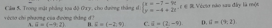 Trong mặt phẳng tọa độ Oxy, cho đường thắng d: beginarrayl x=-7-9t y=-4+2tendarray.  ,t∈ R Véctơ nào sau đây là một
véctơ chí phương của đường thắng d?
A. vector u=(-9;2). B. vector u=(-2;9). C. vector u=(2;-9). D. vector u=(9;2).