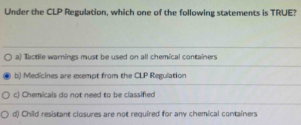 Under the CLP Regulation, which one of the following statements is TRUE?
a) Tactile warnings must be used on all chemical containers
b) Medicines are exempt from the CLP Regulation
c) Chemicals do not need to be classifed
d) Child resistant closures are not required for any chemical containers