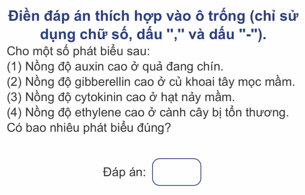 Điền đáp án thích hợp vào ô trống (chỉ sử 
dụng chữ số, dấu ','' và dấu '-''). 
Cho một số phát biểu sau: 
(1) Nồng độ auxin cao ở quả đang chín. 
(2) Nồng độ gibberellin cao ở củ khoai tây mọc mầm. 
(3) Nồng độ cytokinin cao ở hạt nảy mầm. 
(4) Nồng độ ethylene cao ở cành cây bị tổn thương. 
Có bao nhiêu phát biểu đúng? 
Đáp án: