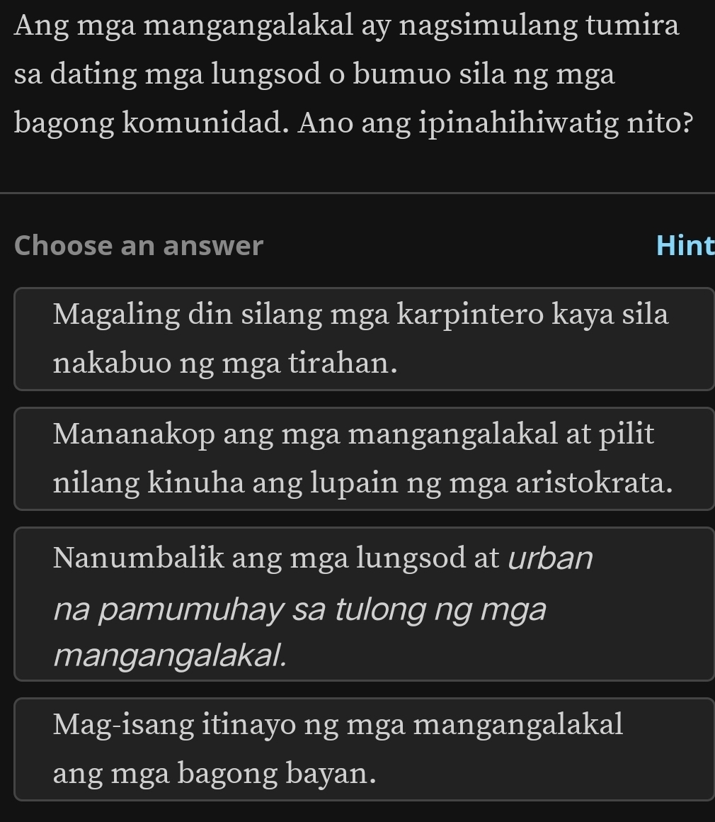 Ang mga mangangalakal ay nagsimulang tumira
sa dating mga lungsod o bumuo sila ng mga
bagong komunidad. Ano ang ipinahihiwatig nito?
Choose an answer Hint
Magaling din silang mga karpintero kaya sila
nakabuo ng mga tirahan.
Mananakop ang mga mangangalakal at pilit
nilang kinuha ang lupain ng mga aristokrata.
Nanumbalik ang mga lungsod at urban
na pamumuhay sa tulong ng mga
mangangalakal.
Mag-isang itinayo ng mga mangangalakal
ang mga bagong bayan.