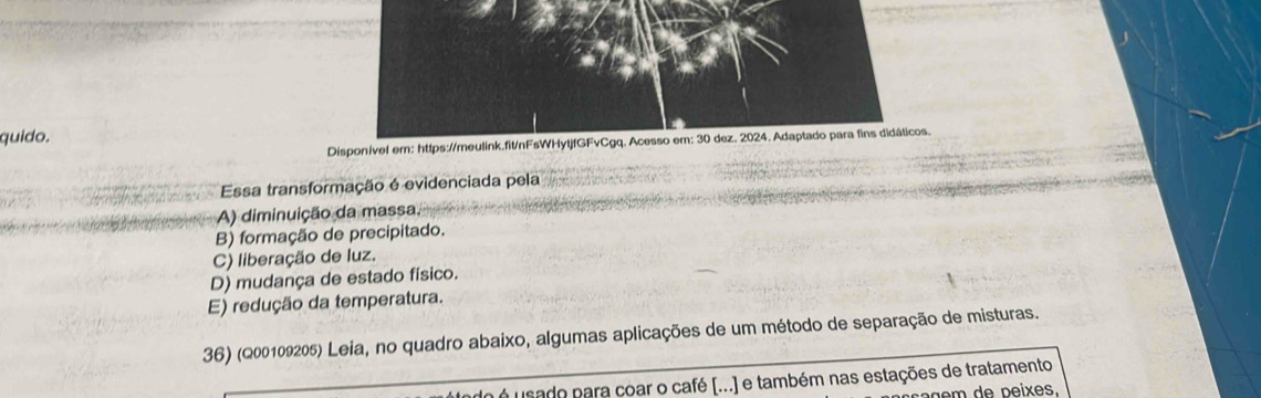 quido.
Disponível em: https://meulink.fit/nFsWHytjfGFvCgq. Acesso em: 30 dez. 2024. Adaptado para fins didáticos.
Essa transformação é evidenciada pela
A) diminuição da massa.
B) formação de precipitado.
C) liberação de luz.
D) mudança de estado físico.
E) redução da temperatura.
36) (Q00109205) Leia, no quadro abaixo, algumas aplicações de um método de separação de misturas.
é usado para coar o café [...) e também nas estações de tratamento