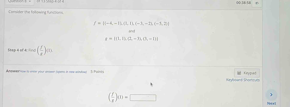 00:38:58 
Consider the following functions.
f= (-4,-1),(1,1),(-3,-2),(-5,2)
and
g= (1,1),(2,-3),(3,-1)
Step 4 of 4: Find ( f/g )(1). 
AnswerHow to enter your answer (opens in new window) 5 Points Keypad 
Keyboard Shortcuts
( f/g )(1)=□
Next