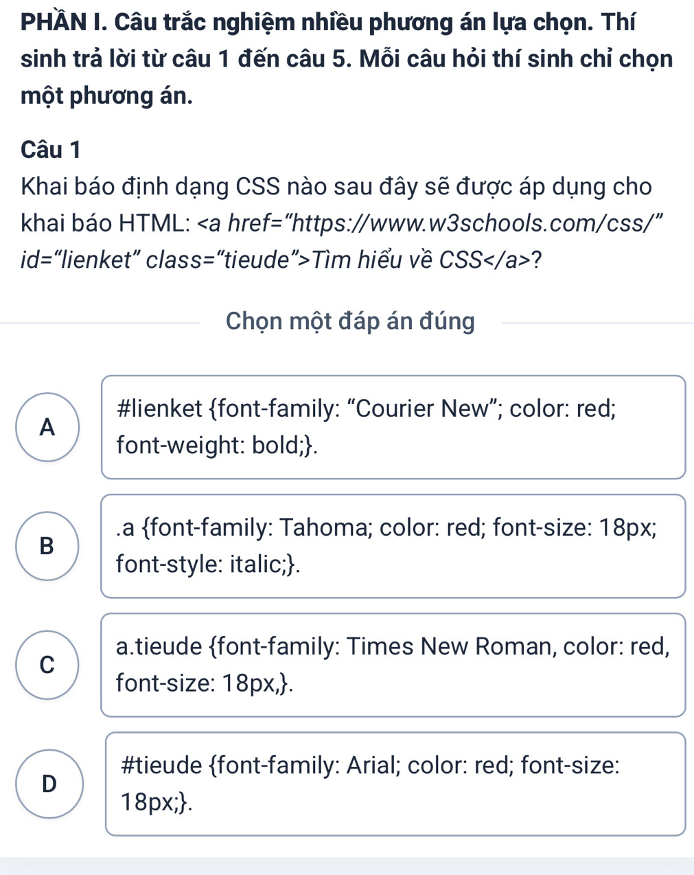 PHÀN I. Câu trắc nghiệm nhiều phương án lựa chọn. Thí
sinh trả lời từ câu 1 đến câu 5. Mỗi câu hỏi thí sinh chỉ chọn
một phương án.
Câu 1
Khai báo định dạng CSS nào sau đây sẽ được áp dụng cho
khai báo HTML: Tìm hiểu về CSS?
Chọn một đáp án đúng
#lienket font-family: “Courier New”; color: red;
A
font-weight: bold;..a font-family: Tahoma; color: red; font-size: 18px;
B
font-style: italic;.
a.tieude font-family: Times New Roman, color: red,
C
font-size: 18px,.
#tieude font-family: Arial; color: red; font-size:
D
18px;.