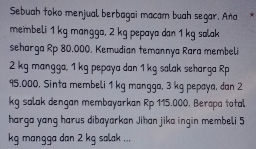 Sebuah toko menjual berbagai macam buah segar. Aña 
membeli 1 kg mangga, 2 kg pepaya dan 1 kg salak 
seharga Rp 80.000. Kemudian temannya Rara membeli
2 kg mangga, 1 kg pepaya dan 1 kg salak seharga Rp
95.000. Sinta membeli 1 kg mangga, 3 kg pepaya, dan 2
kg salak dengan membayarkan Rp 115.000. Berapa total 
harga yang harus dibayarkan Jihan jika ingin membeli 5
kg mangga dan 2 kg salak ...