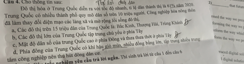 Cầu 4. Cho thông tin sau: 2)
Đô thị hóa ở Trung Quốc diễn ra với tốc độ nhanh, tỉ lệ dân thành thị là 61% năm 2020.
_that futur
Trung Quốc có nhiều thành phố quy mô dân số trên 10 triệu người. Công nghiệp hóa nông thôn
rmed the way we pres
đã làm thay đổi diện mạo các làng xã và mở rộng lối sống đô thị.
a, Các đô thị trên 15 triệu dân của Trung Quốc là: Bắc Kinh, Thượng Hải, Trùng Khánh forming the way we
b, Các đô thị lớn của Trung Quốc tập trung chủ yếu ở phía Tây
sform the way whic
c, Mật độ dân số của trung Quốc cao ở phía Đông và thưa thưa thớt ở phía Tây
d, Phía đông của Trung Quốc có khí hậu gió mùa, nhiều đồng bằng lớn, tập trung nhiều trung
form the way we p
tâm công nghiệp nên thu hút đông dân cư.
ắn nghiệm yêu cầu trả lời ngắn. Thí sinh trả lời từ câu 1 đến câu 6
aced digital sol
I digital solutio