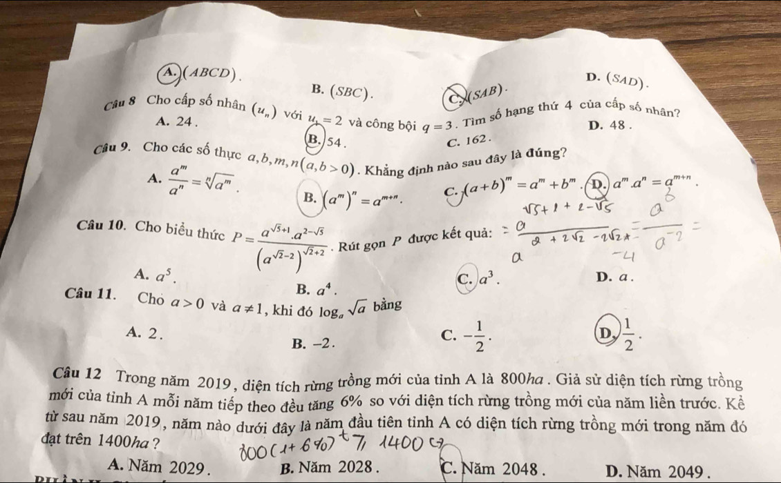 D.(SAD).
A (ABCD). B. (SBC).
C(SAB).
Câu 8 Cho cấp số nhân (u_n) với u_1=2 và công bội q=3. Tìm số hạng thứ 4 của cấp số nhân?
A. 24 . D. 48 .
B. 54 . C. 162 .
Câu 9. Cho các số thực a,b,m, n(a,b>0). Khẳng định nào sau đây là đúng?
A.  a^m/a^n =sqrt[n](a^m). B. (a^m)^n=a^(m+n).
C. (a+b)^m=a^m+b^m D. a''' . a^n=a^(m+n)
Câu 10. Cho biểu thức P=frac a^(sqrt(5)+1)· a^(2-sqrt(5))(a^(sqrt(2)-2))^sqrt(2)+2 Rút gọn P được kết quả:
A. a^5. a^3. D. a .
C.
B. a^4.
Câu 11. Cho a>0 và a!= 1 , khi đó log _asqrt(a) bàng
A. 2 .
B. -2 .
C. - 1/2 .  1/2 .
D
Câu 12 Trong năm 2019, diện tích rừng trồng mới của tỉnh A là 800ha . Giả sử diện tích rừng trồng
mới của tỉnh A mỗi năm tiếp theo đều tăng 6% so với diện tích rừng trồng mới của năm liền trước. Kể
từ sau năm 2019, năm nào dưới đây là năm đầu tiên tỉnh A có diện tích rừng trồng mới trong năm đó
đạt trên 1400ha ?
A. Năm 2029 . B. Năm 2028 . C. Năm 2048 . D. Năm 2049 .