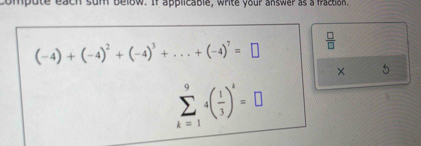 compute each sum below. If applicable, write your answer as a fraction.
(-4)+(-4)^2+(-4)^3+...+(-4)^7=□
 □ /□   
×
sumlimits _(k=1)^94( 1/3 )^k=□