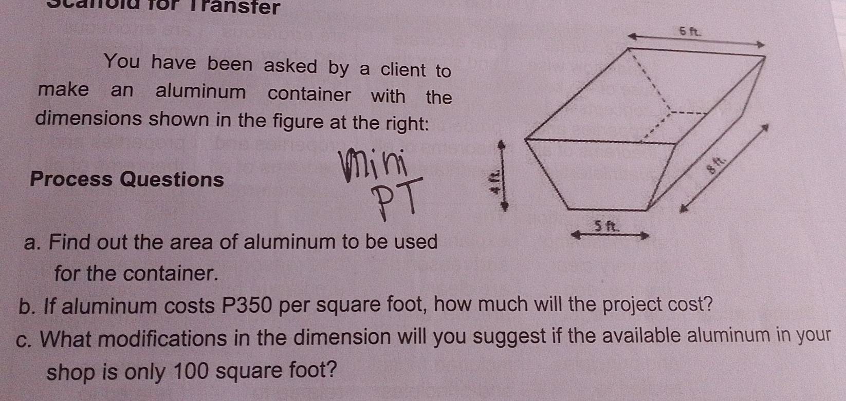 Scanold for Transter 
You have been asked by a client to 
make an aluminum container with the 
dimensions shown in the figure at the right: 
Process Questions 
a. Find out the area of aluminum to be used 
for the container. 
b. If aluminum costs P350 per square foot, how much will the project cost? 
c. What modifications in the dimension will you suggest if the available aluminum in your 
shop is only 100 square foot?