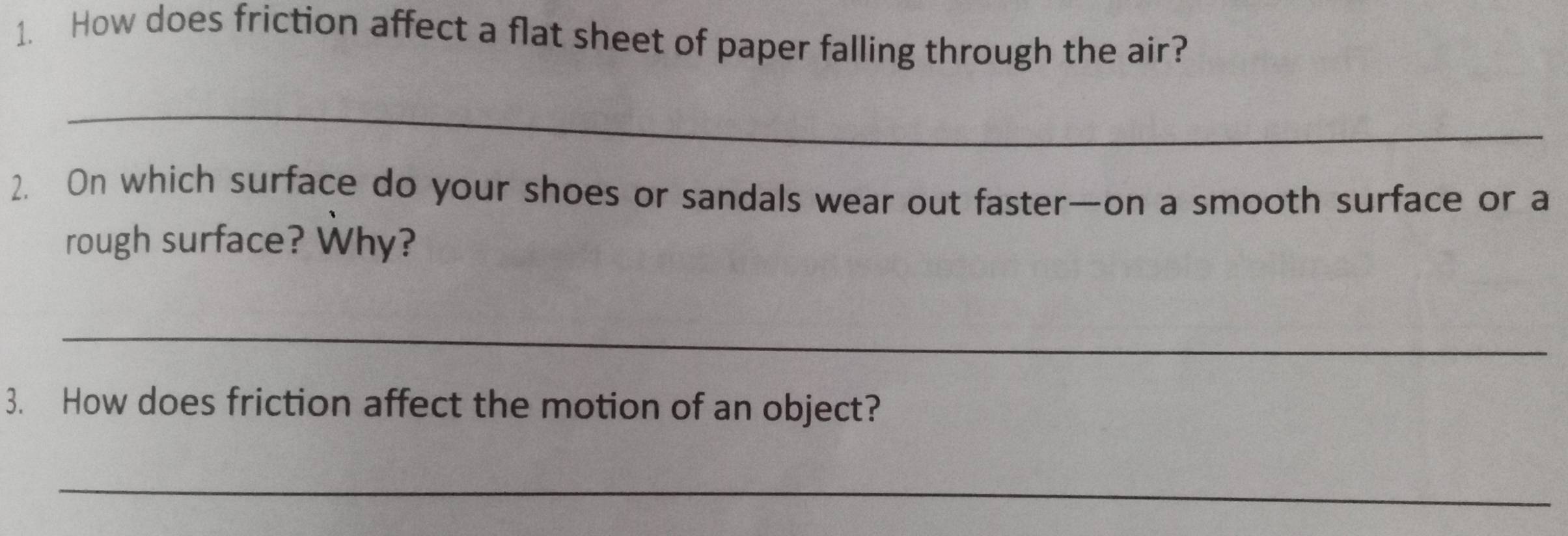 How does friction affect a flat sheet of paper falling through the air? 
_ 
2. On which surface do your shoes or sandals wear out faster—on a smooth surface or a 
rough surface? Why? 
_ 
3. How does friction affect the motion of an object? 
_