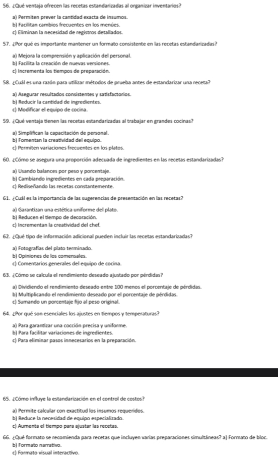 ¿Qué ventaja ofrecen las recetas estandarizadas al organizar inventarios?
a) Permiten prever la cantidad exacta de insumos.
b) Facilitan cambios frecuentes en los menúes.
c) Eliminan la necesidad de registros detallados.
57. ¿Por qué es importante mantener un formato consistente en las recetas estandarizadas?
a) Mejora la comprensión y aplicación del personal.
b) Facilita la creación de nuevas versiones.
c) Incrementa los tiempos de preparación.
58. ¿Cuál es una razón para utilizar métodos de prueba antes de estandarizar una receta?
a) Asegurar resultados consistentes y satisfactorios.
b) Reducir la cantidad de ingredientes.
c) Modificar el equipo de cocina.
59. ¿Qué ventaja tienen las recetas estandarizadas al trabajar en grandes cocinas?
a) Simplifican la capacitación de personal.
b) Fomentan la creatividad del equipo.
c) Permiten variaciones frecuentes en los platos.
60. ¿Cómo se asegura una proporción adecuada de ingredientes en las recetas estandarizadas?
a) Usando balances por peso y porcentaje.
b) Cambiando ingredientes en cada preparación.
c) Rediseñando las recetas constantemente.
61. ¿Cuál es la importancia de las sugerencias de presentación en las recetas?
a) Garantizan una estética uniforme del plato.
b) Reducen el tiempo de decoración.
c) Incrementan la creatividad del chef.
62. ¿Qué tipo de información adicional pueden incluir las recetas estandarizadas?
a) Fotografías del plato terminado.
b) Opiniones de los comensales.
c) Comentarios generales del equipo de cocina.
63. ¿Cómo se calcula el rendimiento deseado ajustado por pérdidas?
a) Dividiendo el rendimiento deseado entre 100 menos el porcentaje de pérdidas.
b) Multiplicando el rendimiento deseado por el porcentaje de pérdidas.
c) Sumando un porcentaje fijo al peso original.
64. ¿Por qué son esenciales los ajustes en tiempos y temperaturas?
a) Para garantizar una cocción precisa y uniforme.
b) Para facilitar variaciones de ingredientes.
c) Para eliminar pasos innecesarios en la preparación.
65. ¿Cómo influye la estandarización en el control de costos?
a) Permite calcular con exactitud los insumos requeridos.
b) Reduce la necesidad de equipo especializado.
c) Aumenta el tiempo para ajustar las recetas.
66. ¿Qué formato se recomienda para recetas que incluyen varias preparaciones simultáneas? a) Formato de bloc.
b) Formato narrativo.
c) Formato visual interactivo.