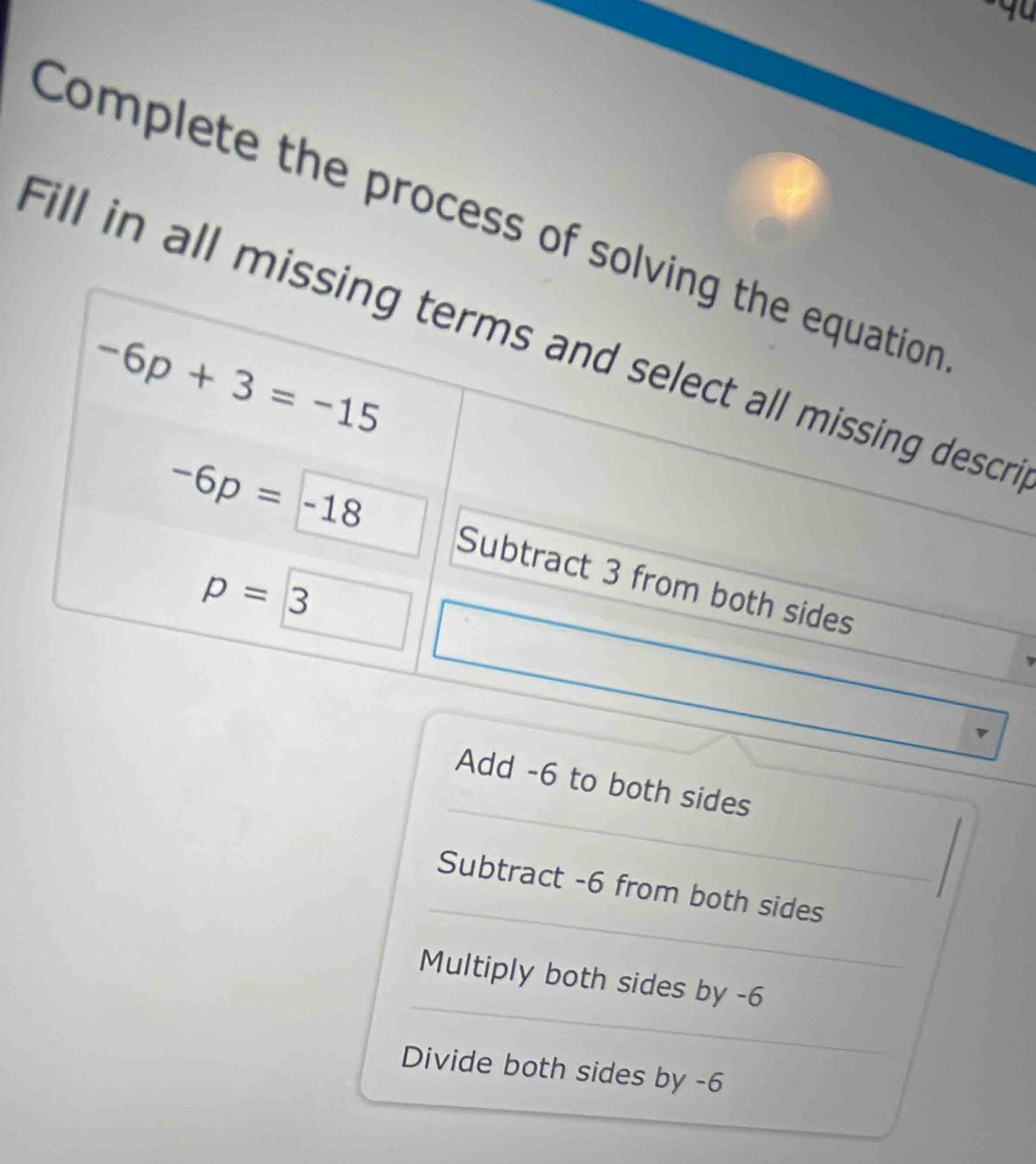 Complete the process of solving the equation
Fill in all missing terms and select all missing desc
-6p+3=-15
-6p=-18 Subtract 3 from both sides
p=3 □ 
Add -6 to both sides
Subtract -6 from both sides
Multiply both sides by -6
Divide both sides by -6