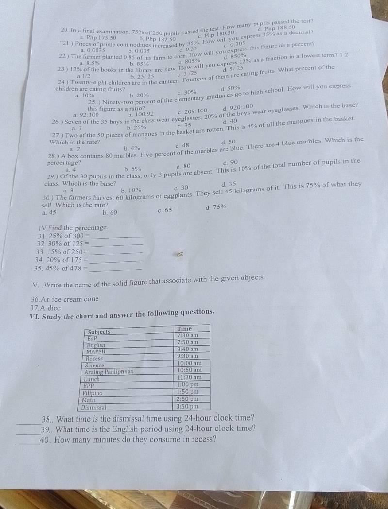 In a final examination, 75% of 250 pupils passed the test. How many pupils passed the test?
c Php 180.50 d Php 188 50
''21) Prices of prime commodities increased by 35%. How will you express 35% as a decimal'
a. Php 175.50 b. Php 187.50
1  0 3 05
a. 0 0035 b. 0.035 c 0.35
22.) The farmer planted 0.85 of his farm to corn. How will you express this figure as a percent
c 805% d 850%
23.) 12% of the books in the library are new. How will you express 12% as a fraction in a lowest term? 1 2
a. 8.5% b. 85%
d 5/ 25
a. 1/2 b. 25/ 25 c 3 /25
24.) Twentv-eight children are in the canteen. Fourteen of them are eating fruits. What percent of the
children are eating fruits? d. 50%
a. 1 0% b. 20% c. 30%
25..) Ninety-two percent of the elementary graduates go to high school. How will you express
this figure as a ratio?
a 92:100 b. 100:92 c. 209: 100 d. 920:100
26.) Seven of the 35 boys in the class wear eyeglasses. 20% of the boys wear eyeglasses. Which is the base?
a. 7 b. 25% c. 35 d 40
27) Two of the 50 pieces of mangoes in the basket are rotten. This is 4% of all the mangoes in the basket
Which is the rate? d. 50
28.) A box contains 80 marbles. Five pereent of the marbles are blue. There are 4 blue marbles. Which is the
a. 2 b. 4%
c. 48
percentage? d 90
a. 4 b. 5%
c 80
29.) Of the 30 pupils in the class, only 3 pupils are absent. This is 10% of the total number of pupils in the
class. Which is the base? d. 35
a. 3 b. 10% c. 30
30.) The farmers harvest 60 kilograms of eggplants. They sell 45 kilograms of it. This is 75% of what they
sell. Which is the rate?
a 45 b. 60 c. 65 d. 75%
IV.Find the percentage.
31. 25% of 300= _
32. 30% of 125= _
33. 15% of 250= _
34. 20% of 175= _
35. 45% of 478= _
V. .Write the name of the solid figure that associate with the given objects.
36.An ice cream cone
37.A dice
VI. Study the chart and answer the following questions.
_
38.. What time is the dismissal time using 24-hour clock time?
_
39.. What time is the English period using 24-hour clock time?
_
40.. How many minutes do they consume in recess?