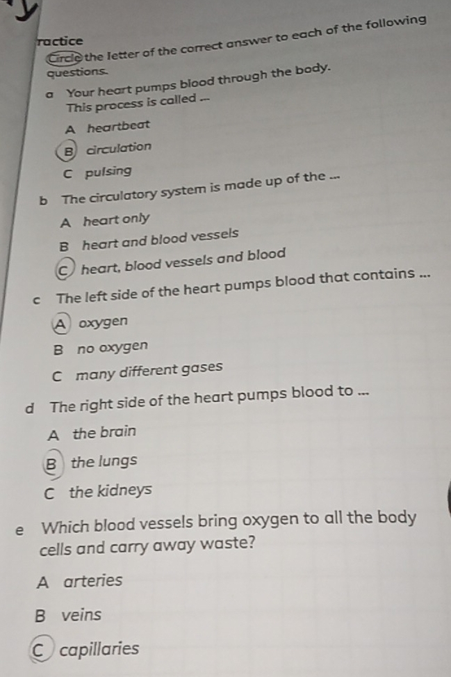 Circle the Jetter of the correct answer to each of the following
ractice
questions
a Your heart pumps blood through the body.
This process is called ...
A heartbeat
B circulation
C pulsing
b The circulatory system is made up of the ...
A heart only
B heart and blood vessels
C heart, blood vessels and blood
c The left side of the heart pumps blood that contains ...
A oxygen
B no oxygen
C many different gases
d The right side of the heart pumps blood to ...
A the brain
Bthe lungs
C the kidneys
e Which blood vessels bring oxygen to all the body
cells and carry away waste?
A arteries
B veins
Cacapillaries