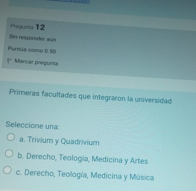 Pregunta 12
Sin responder aún
Puntúa como 0.50
Marcar pregunta
Primeras facultades que integraron la universidad
Seleccione una:
a. Trivium y Quadrivium
b. Derecho, Teología, Medicina y Artes
c. Derecho, Teología, Medicina y Música