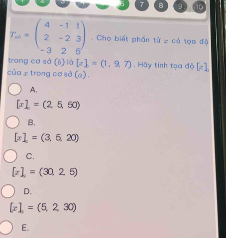 6 7 8 9 10
T_ab=beginpmatrix 4&-1&1 2&-2&3 -3&2&5endpmatrix. Cho biết phần tử x có tọa độ
trong cơ sở (b) là [x],=(1,9,7). Hãy tính tọa độ [x]_2
của x trong cơ sở (a) .
A.
[x]_2=(2,5,50)
B.
[x]_2=(3,5,20)
C.
[x]_2=(30,2,5)
D.
[x]_2=(5,2,30)
E.