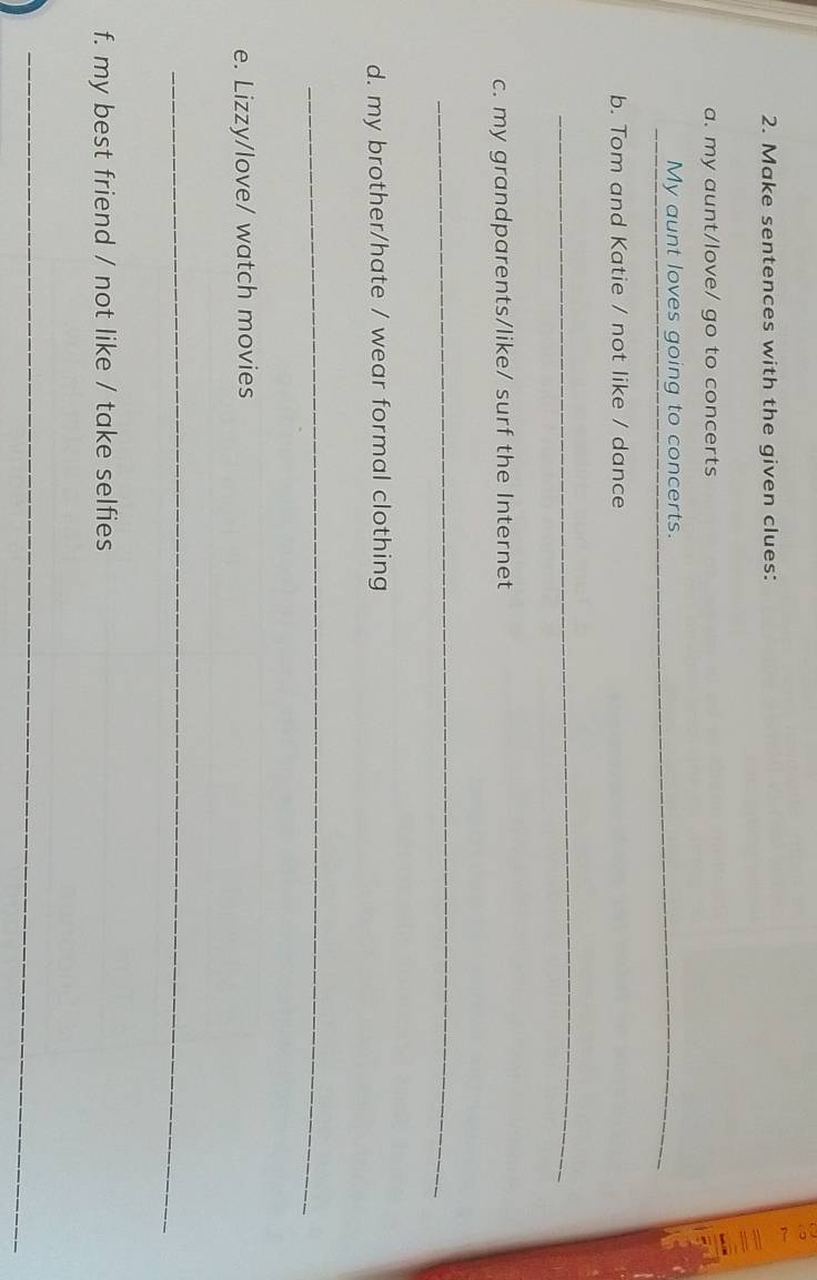 a 
2. Make sentences with the given clues: 
a. my aunt/love/ go to concerts 
_ 
My aunt loves going to concerts._ 
b. Tom and Katie / not like / dance 
_ 
c. my grandparents/like/ surf the Internet 
_ 
d. my brother/hate / wear formal clothing 
_ 
e. Lizzy/love/ watch movies 
_ 
f. my best friend / not like / take selfies 
_