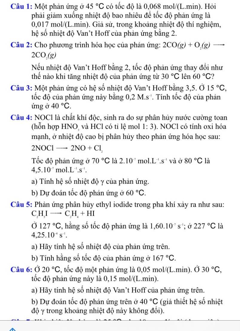 Một phản ứng ở 45°C có tốc độ là 0,068 mol/(L.min). Hỏi
phải giảm xuống nhiệt độ bao nhiêu để tốc độ phản ứng là
0,017 mol/(L.min). Giả sử, trong khoảng nhiệt độ thí nghiệm,
hệ số nhiệt độ Van’t Hoff của phản ứng bằng 2.
Câu 2: Cho phương trình hóa học của phản ứng: 2CO(g)+O_2(g)to
2CO_2(g)
Nếu nhiệt độ Van't Hoff bằng 2, tốc độ phản ứng thay đổi như
thế nào khi tăng nhiệt độ của phản ứng từ 30°C lên 60°C 2
Câu 3: Một phản ứng có hệ số nhiệt độ Van't Hoff bằng 3,5. Ở 15°C,
tốc độ của phản ứng này bằng 0,2 M.s '. Tính tốc độ của phản
ứng ở 40°C.
Câu 4: NOCl là chất khí độc, sinh ra do sự phân hủy nước cường toan
(hỗn hợp HNO, và HCl có tỉ lệ mol 1:3). NOCl có tính oxi hóa
mạnh, ở nhiệt độ cao bị phân hủy theo phản ứng hóa học sau:
2N |OC| → 2NO+Cl_2
Tốc độ phản ứng ở 70°C là 2.10^(-7) mol. L^(-1).s^(-1) V à Ở 80°C là
4,5.10^(-7) mo 1.L^(-1).s^(-1).
a) Tính hệ số nhiệt độ γ của phản ứng.
b) Dự đoán tốc độ phản ứng ở 60°C.
Câu 5: Phản ứng phân hủy ethyl iodide trong pha khí xảy ra như sau:
C_2H_5Ito C_2H_4+HI
Ở 127°C , hằng số tốc độ phản ứng là 1,60.10^(-7)s^(-1); Ở 227°C là
4,25.10^(-4)s^(-1).
a) Hãy tính hệ số nhiệt độ của phản ứng trên.
b) Tính hằng số tốc độ của phản ứng ở 167°C.
Câu 6: Ở 20°C , tốc độ một phản ứng là 0,05 mol/(L.min). Ở 30°C,
tốc độ phản ứng này là 0,15 mol/(L.min).
a) Hãy tính hệ số nhiệt độ Van’t Hoff của phản ứng trên.
b) Dự đoán tốc độ phản ứng trên ở 40°C (giả thiết hệ số nhiệt
độ γ trong khoảng nhiệt độ này không đổi).