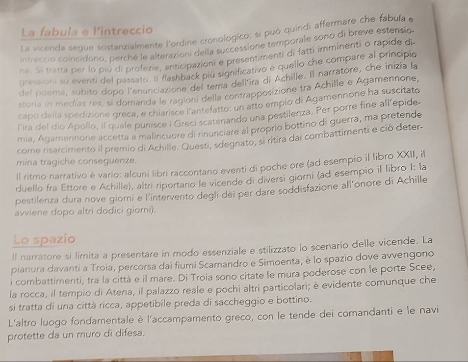 La fabula e lintreccio
La vicenda segue sostanzialmente lordine cronologico: sì può quíndi affermare che fabula e
intreccio coincidono, perché le alterazioni della successione temporale sono di breve estensio
ne. Si tratta per lo più di profezie, anticipazioni e presentimenti di fatti imminenti o rapide di
gressioni su eventi del passato. Il flashback più significativo è quello che compare al principio
del poema, subito dopo l'enunciazione del tema dellira di Achille. Il narratore, che inizia la
storia in medías res, si domanda le ragioni della contrapposizione tra Achille e Agamennone,
capo delía spedizione greca, e chiarisce l'antefatto: un atto empio di Agamennone ha suscitato
l'ira del dio Apollo, il quale punisce i Greci scatenando una pestilenza. Per porre fine all’epide
mia, Agamennone accetta a malincuore di rinunciare al proprio bottino di guerra, ma pretende
come risarcimento il premio di Achille. Questi, sdegnato, si ritira dai combattimenti e ciò deter
mina tragiche conseguenze.
Il ritmo narrativo è vario: alcuni libri raccontano eventi di poche ore (ad esempio il libro XXII, il
duello fra Ettore e Achille), altri riportano le vicende di diversi giorni (ad esempio il libro I: la
pestilenza dura nove giorni e l’intervento degli dei per dare soddisfazione all’onore di Achille
avviene dopo altri dodici giorni).
Lo spazio
ll narratore si limita a presentare in modo essenziale e stilizzato lo scenario delle vicende. La
pianura davanti a Troia, percorsa dai fiumi Scamandro e Simoenta, è lo spazio dove avvengono
i combattimenti, tra la città e il mare. Di Troia sono citate le mura poderose con le porte Scee,
la rocca, il tempio di Atena, il palazzo reale e pochi altri particolari; è evidente comunque che
si tratta di una città ricca, appetibile preda di saccheggio e bottino.
L'altro luogo fondamentale è l'accampamento greco, con le tende dei comandanti e le navi
protette da un muro di difesa.