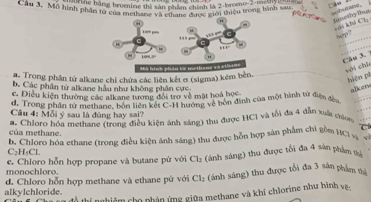 horne bằng bromine thì sản phẩm chính là 2-bromo-2-methy  Đuan 
Câu 3. Mô hình phần tử của methane và ethane được giới thiệu trong hình sau:
sobutane， i
limethylbut
với khí Cl_2
hợp?
__…
Câu 3. 1 …
với chle
a. Trong phân tử alkane chi chứa các liên kết σ (sigma) kém
hiện ph
b. Các phân tử alkane hầu như không phân cực alkene
c. Điều kiện thường các alkane tương đổi trợ về mặt hoá học.
_
d. Trong phân tử methane. bốn liên kết C-H hướng về bốn định của một hình tứ điện đều.
Câu 4: Mỗi ý sau là đúng hay sai?
a. Chloro hóa methane (trong điều kiện ánh sáng) thu được HCl và tối đa 4 dẫn xuất chloro
C
của methane.
b. Chloro hóa ethane (trong điều kiện ánh sáng) thu được hỗn hợp sản phẩm chỉ gồm HCl và vì
C_2H_5Cl.
c. Chloro hỗn hợp propane và butane pứ với Cl_2 (ánh sáng) thu được tối đa 4 sản phẩm thể
monochloro.
d. Chloro hỗn hợp methane và ethane pứ với Cl_2 (ánh sáng) thu được tối đa 3 sản phẩm thể
alkylchloride.
thí nghiệm cho nhản ứng giữa methane và khí chlorine như hỉnh vẽ;