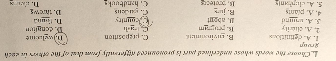 I_Choose the words whose underlined part is pronounced differently from that of the others in each
group
1. A. definitions B. environment C. preposition D.)welcome
2. A. charity B. program Catrash D. donation
3. A. around B. about C country D. found
4. A. plants B. jars C. gardens D. throws
5. A. elephants B. protects C. handbooks D. cleans