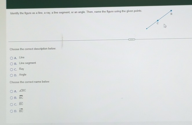 ldentify the figure as a line, a ray, a line segment, or an angle. Then, name the figure using the given points
Choose the correct description below.
A. Line
B. Line segment
C. Ray
D、 Angle
Choose the correct name below
A. ∠ BC
B. vector BC
C. overline BC
D. vector BC