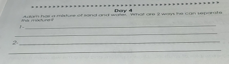 Day 4 
this mixture? Adam has a mixture of sand and water. What are 2 ways he can separate 
1-_ 
_ 
2- 
_ 
_