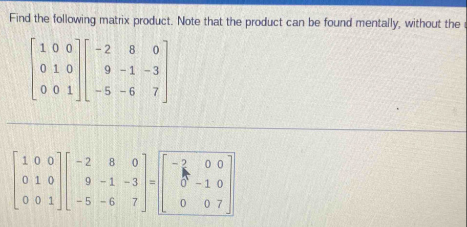 Find the following matrix product. Note that the product can be found mentally, without the r
beginbmatrix 1&0&0 0&1&0 0&0&1endbmatrix beginbmatrix -2&8&0 9&-1&-3 -5&-6&7endbmatrix
beginbmatrix 1&0&0 0&1&0 0&0&1endbmatrix beginbmatrix -2&8&0 9&-1&-3 -5&-6&7endbmatrix =beginbmatrix -2&0&0 0&-1&0 0&0&7endbmatrix