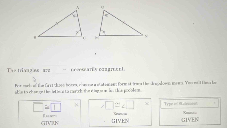 The triangles are necessarily congruent.
For each of the first three boxes, choose a statement format from the dropdown menu. You will then be
able to change the letters to match the diagram for this problem.
□ ≌ □ |* ∠ □ ≌ ∠ □ * Type of Statement
Reason: Reason: Reason:
GIVEN GIVEN GIVEN