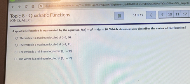 =3FtXO 1gp2XxrKqVoe6FGjg8tok=_qhFIDzDIzeLS3cndoKAv2RL9seYa0xzG36wnGG__lazpolj(
Topic 8 - Quadratic Functions 00 14 of 19 
JONES, ALEXIS
A quadratic function is represented by the equation f(x)=x^2-6x-10. Which statement best describes the vertex of the function?
The vertex is a maximum located at (-6,56).
The vertex is a maximum located at (-3,11).
The vertex is a minimum located at (3,-25).
The vertex is a minimum located at (6,-16).