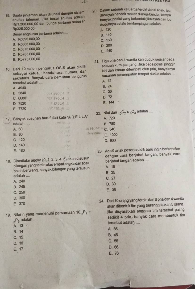 3 -
15. Suatu pinjaman akan dilunasi dengan sistem 20. Dalam sebuah keluarga terdiri dari 5 anak. Ibu
anuitas tahunan. Jika besar anuitas adalah dan ayah hendak makan di meja bundar, berapa
Rp1.200.000,00 dan bunga pertama sebesar banyak posisi yang terbentuk jika ayah dan ibu
duduknya selalu berdampingan adalah ....
Rp325.000,00.
Besar angsuran pertama adalah .... A. 120
A. Rp895.000,00 B. 140
B.Rp885.000,00 C. 160
C. Rp875.000,00 D. 200
D. Rp785.000,00 E. 240
E. Rp775.000,00
21. Tiga pria dan 4 wanita kan duduk sejajar pada
16. Dari 10 calon pengurus OSIS akan dipilih sebuah kursi panjang. Jika pada posisi pinggir
sebagai ketua, bendahara, humas, dan kiri dan kanan ditempati oleh pria, banyaknya
sekretaris. Banyak cara pemilihan pengurus susunan penempatan tempat duduk adalah ....
tersebut adalah .... A. 12
A. 4940
B. 24
B. 5840 C. 36
C. 6680
D. 72
D. 7520 E. 144
E. 7720
22. Niai dari _10C_2* _6C_3 adalah ....
17. Banyak susunan huruf dari kata “A D E L L A" A. 720
adalah .... B. 780
A. 60 C. 840
B. 80 E. 1000
C. 120 D. 900
D. 140
E. 180
23. Ada 9 anak peserta didik baru ingin berkenalan
18. Disediakn aŋgka  0,1,2,3,4,5 akan disusun dengan cara berjabat tangan, banyak cara
bilangan yang terdiri atas empat angka dan tidak berjabat tangan adalah ....
boleh berulang, banyak bilangan yang tersusun A. 18
B. 25
adalah ....
C. 27
A. 240
B. 245 D. 30
C. 250 E.36
D. 300
E. 370 24. Dari 10 orang yang terdiri dari 6 pria dan 4 wanita
akan dibentuk tim yang beranggotakan 5 orang.
19. Nilai n yang memenuhi persamaan 10._nP_4= jika disyaratkan anggota tim tersebut paling
_nP_5 adalah .... sedikit 4 pria, banyak cara membentuk tim
tersebut adalah ....
A. 13
B. 14 A. 36
B. 46
C. 15
D. 16 C. 56
E. 17 D. 66
E. 76