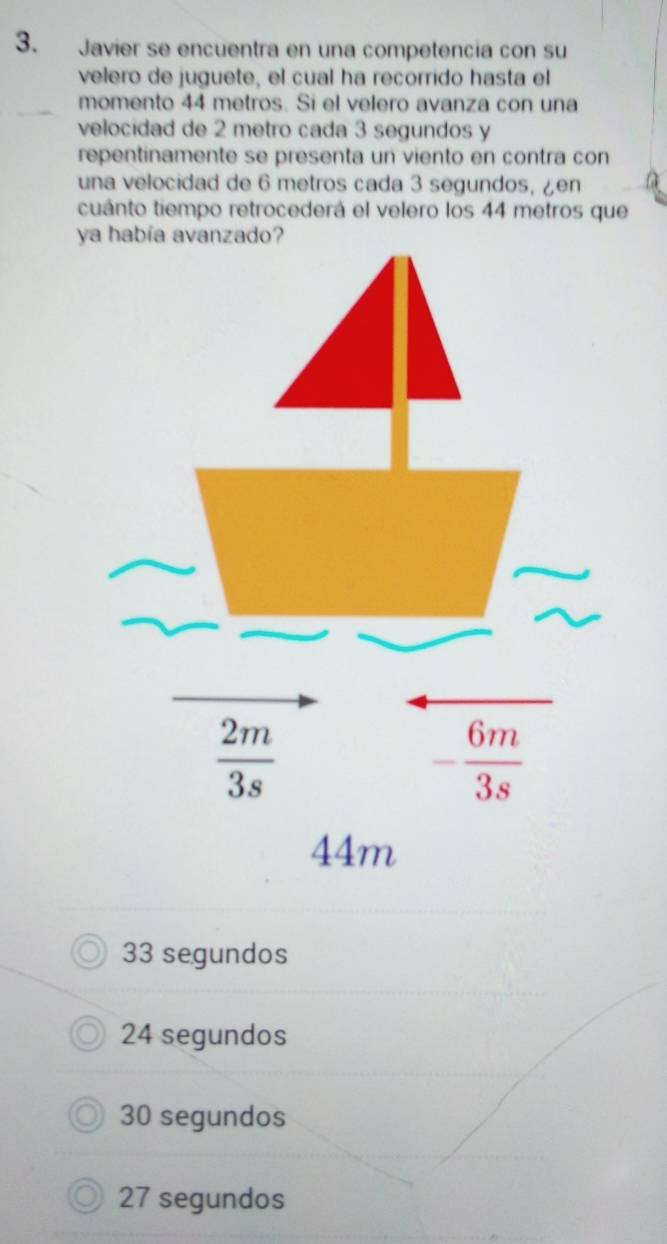 Javier se encuentra en una competencia con su
velero de juguete, el cual ha recorrido hasta el
momento 44 metros. Si el velero avanza con una
velocidad de 2 metro cada 3 segundos y
repentinamente se presenta un viento en contra con
una velocidad de 6 metros cada 3 segundos, ¿en
cuánto tiempo retrocederá el velero los 44 metros que
ya
33 segundos
24 segundos
30 segundos
27 segundos