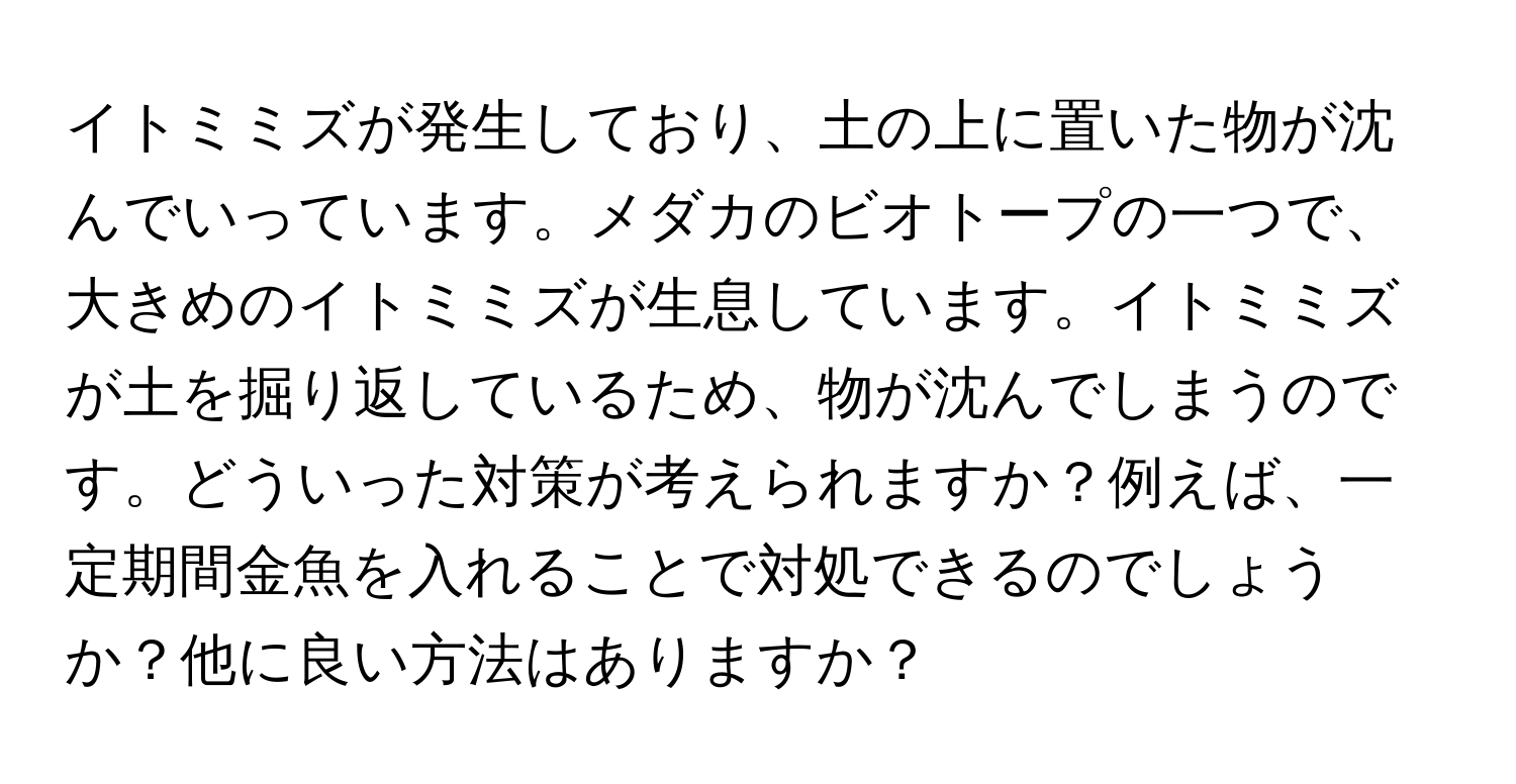 イトミミズが発生しており、土の上に置いた物が沈んでいっています。メダカのビオトープの一つで、大きめのイトミミズが生息しています。イトミミズが土を掘り返しているため、物が沈んでしまうのです。どういった対策が考えられますか？例えば、一定期間金魚を入れることで対処できるのでしょうか？他に良い方法はありますか？