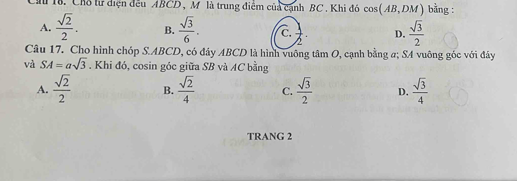 Cầu 18. Cho từ diện đều ABCD , M là trung điểm của cạnh BC. Khi đó cos (AB,DM) bằng :
A.  sqrt(2)/2 .  sqrt(3)/6 . D.  sqrt(3)/2 
B.
C.  1/2 ·
Câu 17. Cho hình chóp S. ABCD, có đáy ABCD là hình vuông tâm O, cạnh bằng a; SA vuông góc với đáy
và SA=asqrt(3). Khi đó, cosin góc giữa SB và AC bằng
A.  sqrt(2)/2   sqrt(2)/4   sqrt(3)/2   sqrt(3)/4 
B.
C.
D.
TRANG 2