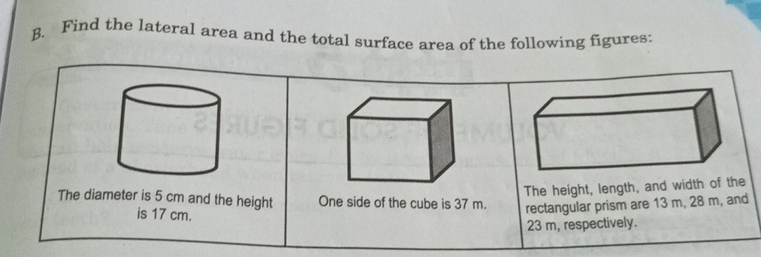 Find the lateral area and the total surface area of the following figures: 
The height, length, and width of the 
The diameter is 5 cm and the height One side of the cube is 37 m. rectangular prism are 13 m, 28 m, and 
is 17 cm.
23 m, respectively.