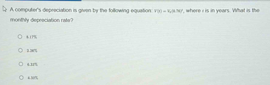 A computer's depreciation is given by the following equation: V(t)=V_0(0.76)^t , where is in years. What is the
monthly depreciation rate?
8.17%
2.26%
6.33%
4.33%