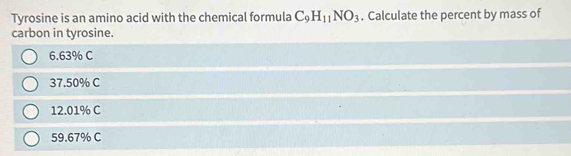 Tyrosine is an amino acid with the chemical formula C_9H_11NO_3. Calculate the percent by mass of
carbon in tyrosine.
6.63% C
37.50% C
12.01% C
59.67% C