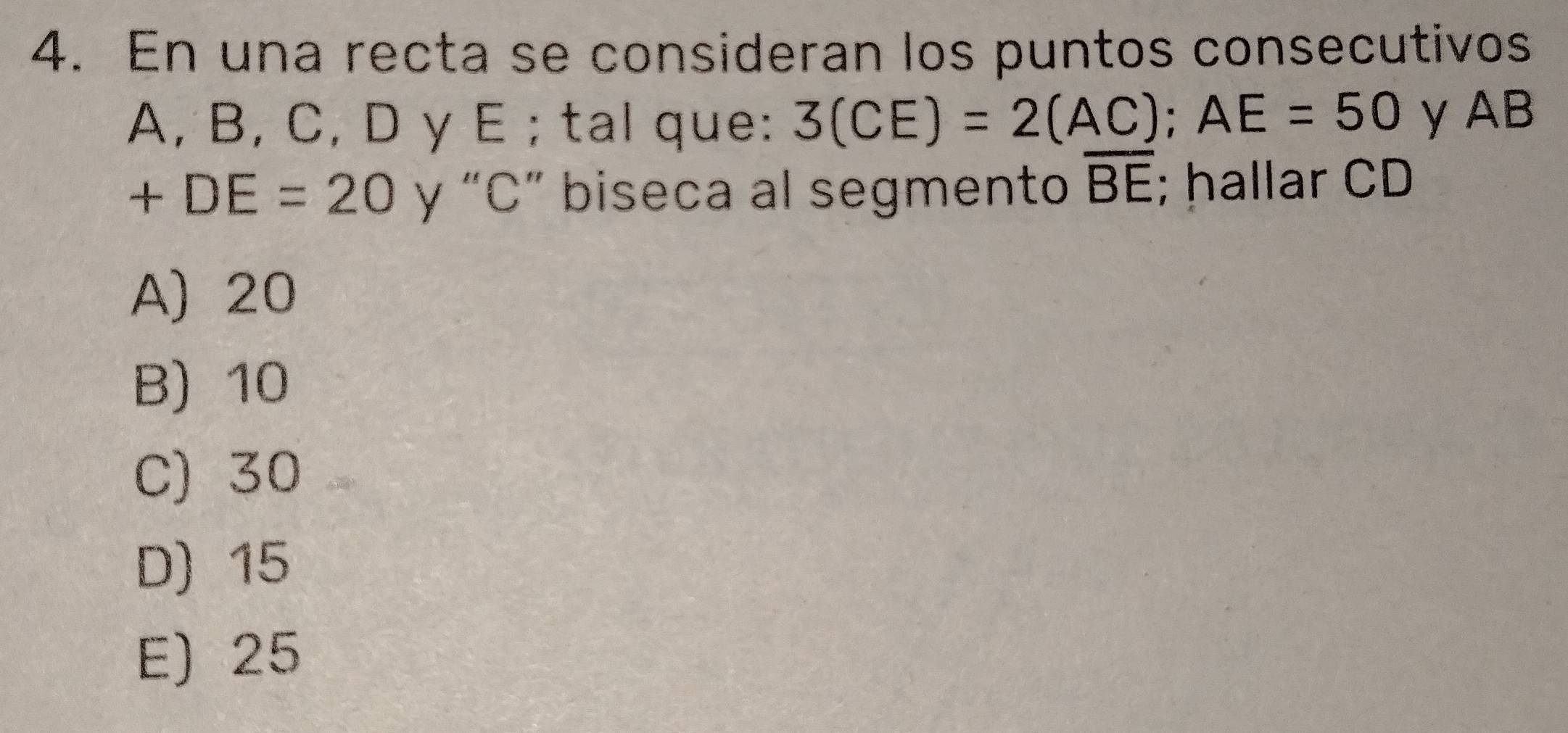 En una recta se consideran los puntos consecutivos
A, B, C, D y E; tal que: 3(CE)=2(AC); AE=50 y AB
+DE=20 y “ C ” biseca al segmento overline BE; hallar CD
A) 20
B) 10
C) 30
D) 15
E) 25