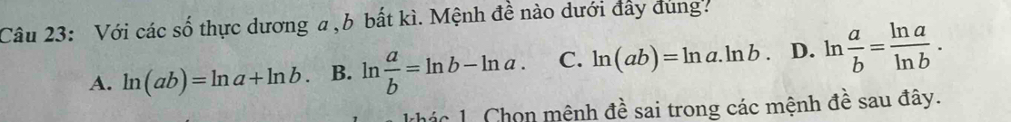 Với các số thực dương a , b bất kì. Mệnh đề nào dưới đây dung.
A. ln (ab)=ln a+ln b. B. ln  a/b =ln b-ln a. C. ln (ab)=ln a.ln b D. ln  a/b = ln a/ln b . 
khác 1. Chọn mệnh đề sai trong các mệnh đề sau đây.