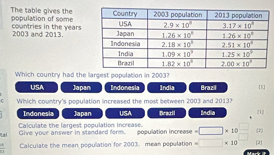 The table gives the
population of some
countries in the years
2003 and 2013. 
Which country had the largest population in 2003?
USA Japan Indonesia India Brazil [1]
C Which country's population increased the most between 2003 and 2013?
Indonesia Japan USA Brazil India [1]
Calculate the largest population increase.
tal Give your answer in standard form. population increase =□ * 10 [2]
 6/33  Calculate the mean population for 2003. mean population =□ * 10 [2]
Mark it