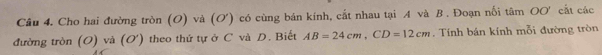 Cầu 4. Cho hai đường tròn (O) và (O') có cùng bán kính, cắt nhau tại A và B. Đoạn nối tâm OO' cất các 
đường tròn (O) và (O') theo thứ tự ở C và D. Biết AB=24cm, CD=12cm. Tính bán kính mỗi đường tròn