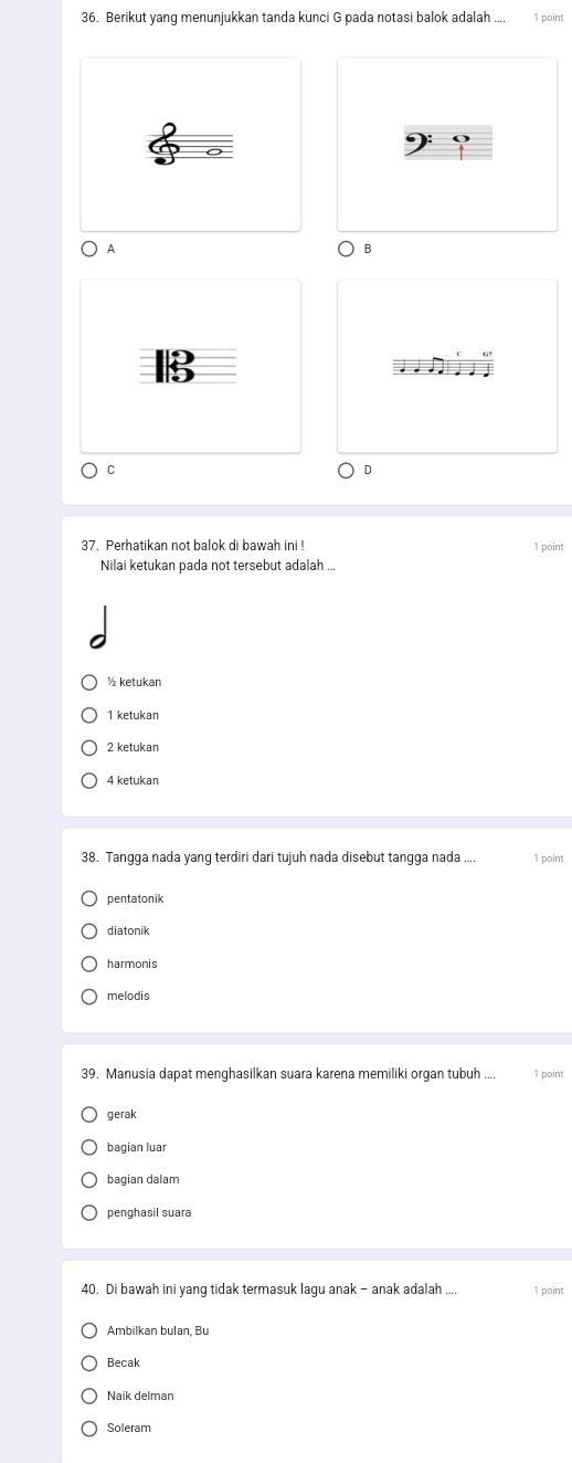 Berikut yang menunjukkan tanda kunci G pada notasi balok adalah .... 1 point
A
B
B
C
37. Perhatikan not balok di bawah ini ! 1 point
Nilai ketukan pada not tersebut adalah ...
½ ketukan
1 ketukan
2 ketukan
4 ketukan
38. Tangga nada yang terdiri dari tujuh nada disebut tangga nada ... 1 point
pentatonik
diatonik
harmonis
melodis
39. Manusia dapat menghasilkan suara karena memiliki organ tubuh .... 1 point
gerak
bagian luar
bagian dalam
penghasil suara
40. Di bawah ini yang tidak termasuk lagu anak - anak adalah . 1 point
Ambilkan bulan, Bu
Becak
Naik delman