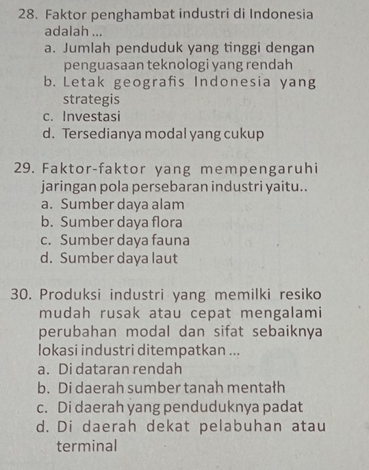 Faktor penghambat industri di Indonesia
adalah ...
a. Jumlah penduduk yang tinggi dengan
penguasaan teknologi yang rendah
b. Letak geografis Indonesia yang
strategis
c. Investasi
d. Tersedianya modal yang cukup
29. Faktor-faktor yang mempengaruhi
jaringan pola persebaran industri yaitu..
a. Sumber daya alam
b. Sumber daya flora
c. Sumber daya fauna
d. Sumber daya laut
30. Produksi industri yang memilki resiko
mudah rusak atau cepat mengalami
perubahan modal dan sifat sebaiknya
lokasi industri ditempatkan ...
a. Di dataran rendah
b. Di daerah sumber tanah mentałh
c. Di daerah yang penduduknya padat
d. Di daerah dekat pelabuhan atau
terminal