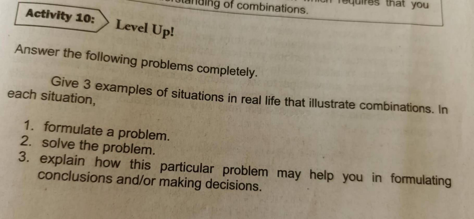 requires that you 
tanding of combinations. 
Activity 10: Level Up! 
Answer the following problems completely. 
Give 3 examples of situations in real life that illustrate combinations. In 
each situation, 
1. formulate a problem. 
2. solve the problem. 
3. explain how this particular problem may help you in formulating 
conclusions and/or making decisions.