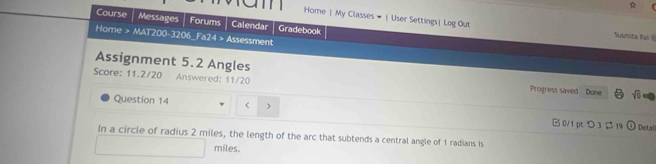 Home | My Classes ▼ |User Settings| Log Out 
Course Messages Forums Calendar Gradebook 
Home > MAT200-3206_Fa24 > Assessment 
Susmita Ral 
Assignment 5.2 Angles 
Score: 11.2/20 Answered: 11/20 Progress saved Done sqrt(0) 
Question 14 2 miles, the length of the arc that subtends a central angle of 1 radians is
miles.