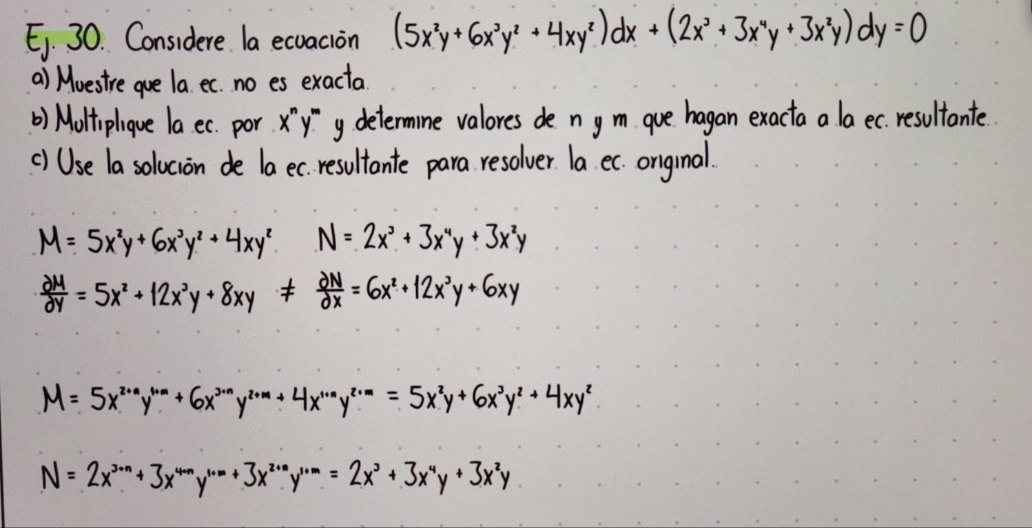 Ei. 30. Considere la ecuacion (5x^2y+6x^3y^2+4xy^2)dx+(2x^3+3x^4y+3x^2y)dy=0
a) Mvestre gue la et. no es exacta 
() Moltiplique la et. por yy determine valores de n ym que hagan exacta a la ec resultante 
() Use la solucion de la ec resultante para resolver la ec. original.
M=5x^2y+6x^3y^2+4xy^2 N=2x^3+3x^4y+3x^2y
 partial M/partial y =5x^2+12x^3y+8xy!=  partial N/partial x =6x^2+12x^3y+6xy
M=5x^(2+n)y^(1+m)+6x^(3+n)y^(2+m)+4x^(1+n)y^(2+m)=5x^2y+6x^3y^2+4xy^2
N= 2x3x+3x==2x+3x3x